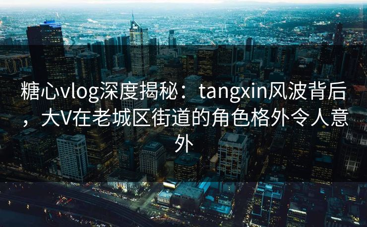 糖心vlog深度揭秘：tangxin风波背后，大V在老城区街道的角色格外令人意外