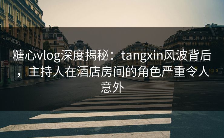糖心vlog深度揭秘：tangxin风波背后，主持人在酒店房间的角色严重令人意外