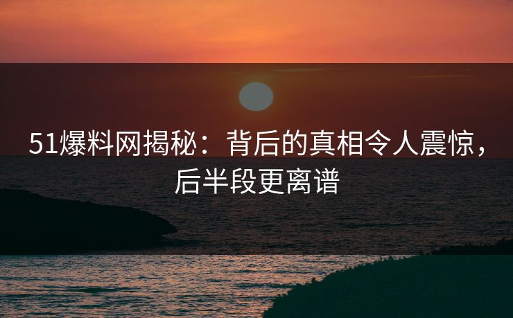 51爆料网揭秘：背后的真相令人震惊，后半段更离谱