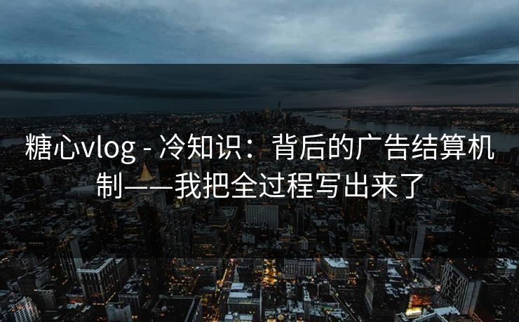 糖心vlog - 冷知识：背后的广告结算机制——我把全过程写出来了