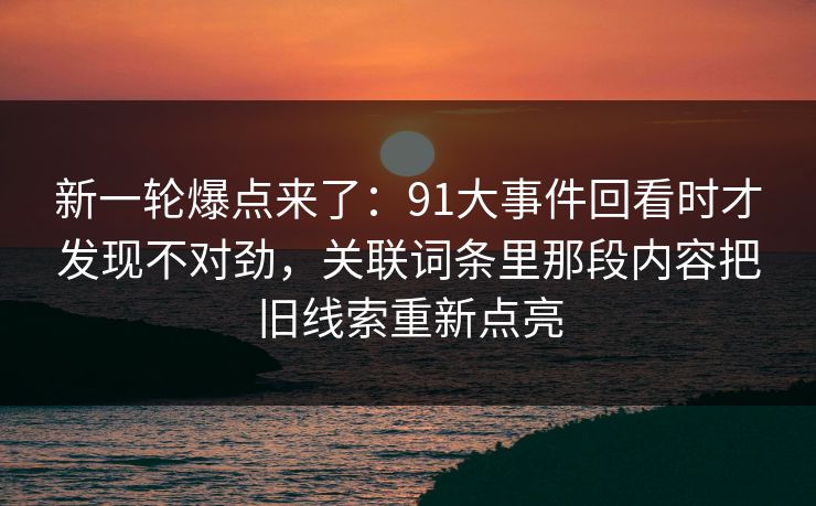 新一轮爆点来了：91大事件回看时才发现不对劲，关联词条里那段内容把旧线索重新点亮