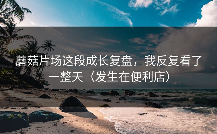蘑菇片场这段成长复盘，我反复看了一整天（发生在便利店）