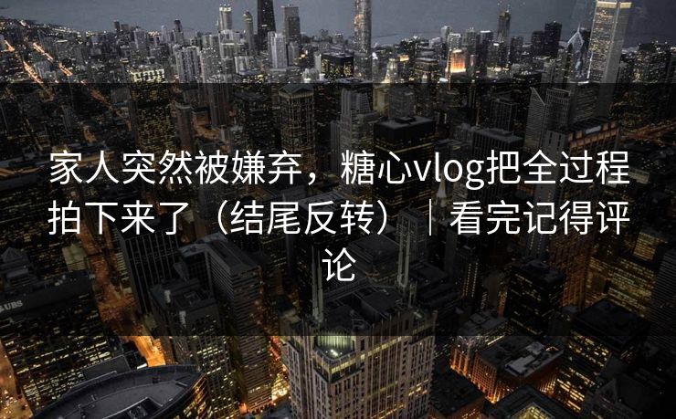 家人突然被嫌弃，糖心vlog把全过程拍下来了（结尾反转）｜看完记得评论