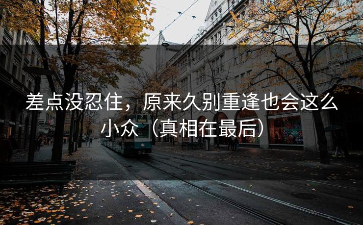 差点没忍住，原来久别重逢也会这么小众（真相在最后）