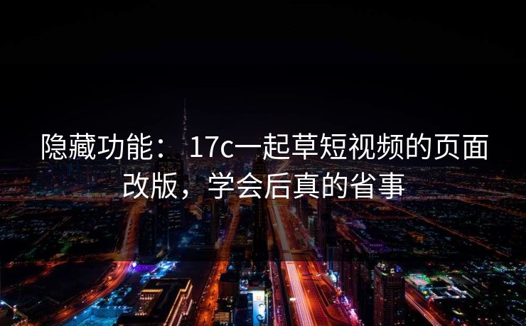 隐藏功能： 17c一起草短视频的页面改版，学会后真的省事