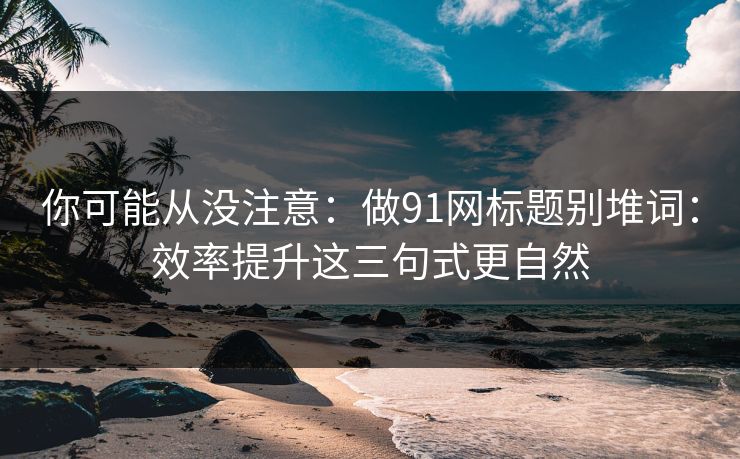 你可能从没注意：做91网标题别堆词：效率提升这三句式更自然