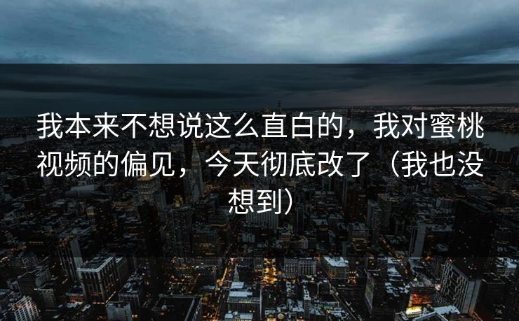 我本来不想说这么直白的，我对蜜桃视频的偏见，今天彻底改了（我也没想到）