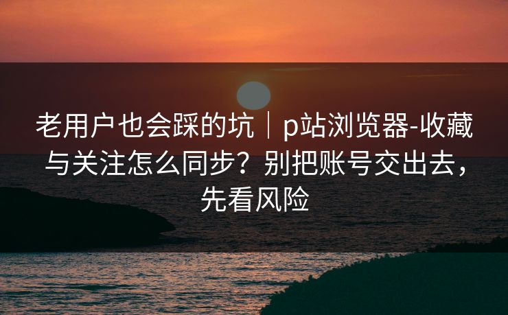 老用户也会踩的坑｜p站浏览器-收藏与关注怎么同步？别把账号交出去，先看风险