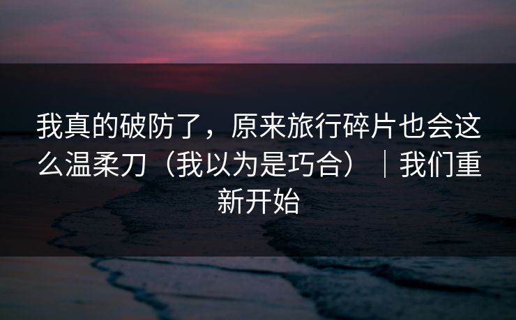 我真的破防了，原来旅行碎片也会这么温柔刀（我以为是巧合）｜我们重新开始