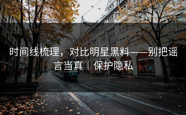 时间线梳理，对比明星黑料——别把谣言当真｜保护隐私