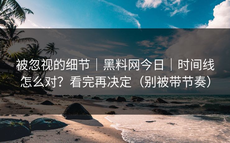 被忽视的细节｜黑料网今日｜时间线怎么对？看完再决定（别被带节奏）
